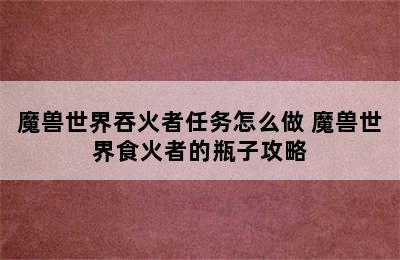 魔兽世界吞火者任务怎么做 魔兽世界食火者的瓶子攻略